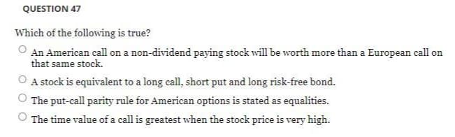 QUESTION 47
Which of the following is true?
An American call on a non-dividend paying stock will be worth more than a European call on
that same stock.
O A stock is equivalent to a long call, short put and long risk-free bond.
The put-call parity rule for American options is stated as equalities.
The time value of a call is greatest when the stock price is very high.