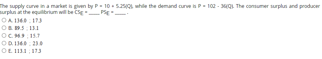 The supply curve in a market is given by P = 10 +5.25(Q), while the demand curve is P = 102 - 36(Q). The consumer surplus and producer
surplus at the equilibrium will be CSE =________ PSE =__
O A. 136.0; 17.3
OB. 89.5 13.1
O C. 96.9 15.7
O D. 136.0 23.0
O E. 113.1 17.3