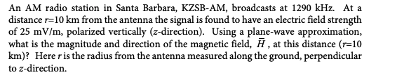 An AM radio station in Santa Barbara, KZSB-AM, broadcasts at 1290 kHz. At a
distance r=10 km from the antenna the signal is found to have an electric field strength
of 25 mV/m, polarized vertically (z-direction). Using a plane-wave approximation,
what is the magnitude and direction of the magnetic field, H, at this distance (r=10
km)? Herer is the radius from the antenna measured along the ground, perpendicular
to z-direction.