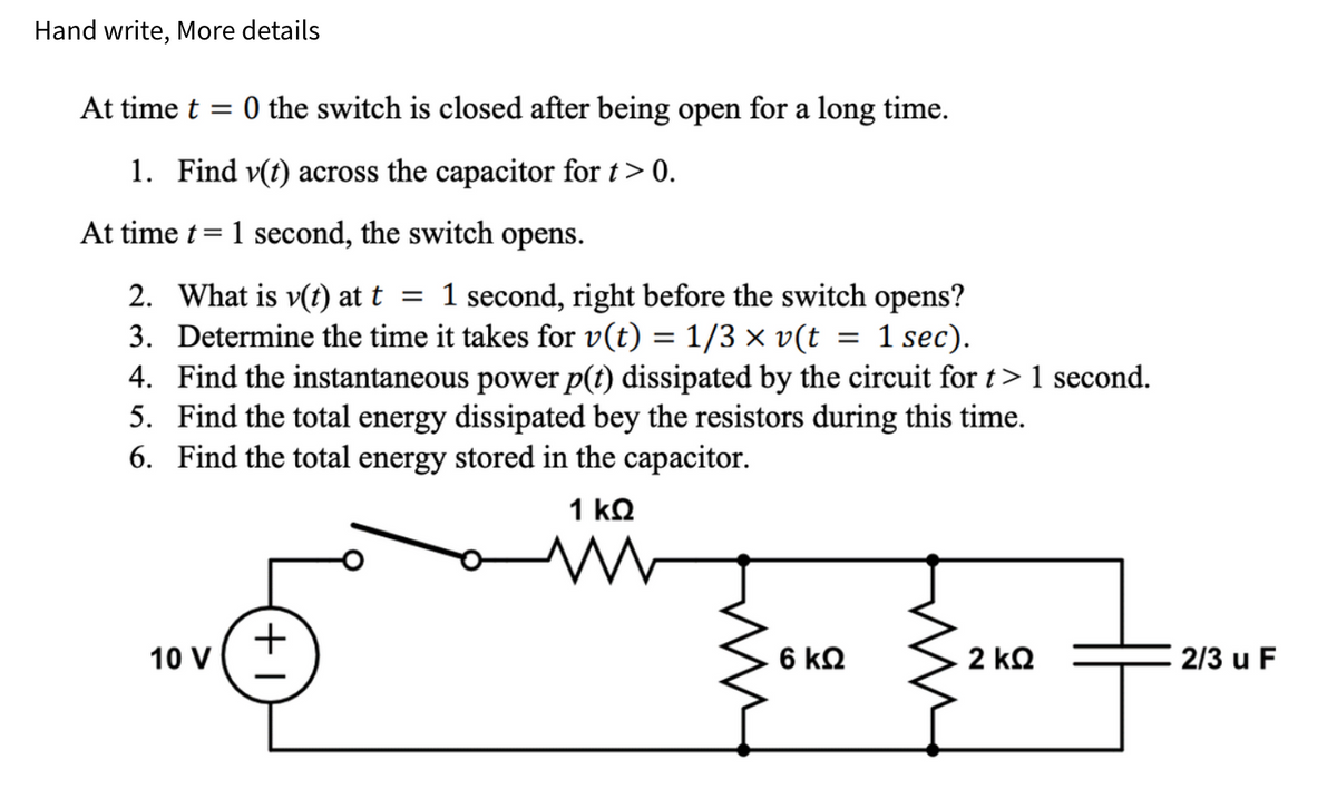 Hand write, More details
At time t=0 the switch is closed after being open for a long time.
1. Find v(t) across the capacitor for t> 0.
At time t = 1 second, the switch opens.
2. What is v(t) at t = 1 second, right before the switch opens?
3. Determine the time it takes for v(t) = 1/3 × v(t = 1 sec).
4. Find the instantaneous power p(t) dissipated by the circuit for t > 1 second.
5. Find the total energy dissipated bey the resistors during this time.
6. Find the total energy stored in the capacitor.
10 V
+1
1 ΚΩ
www
{va şua—nor
6 ΚΩ
2 ΚΩ
2/3 u F