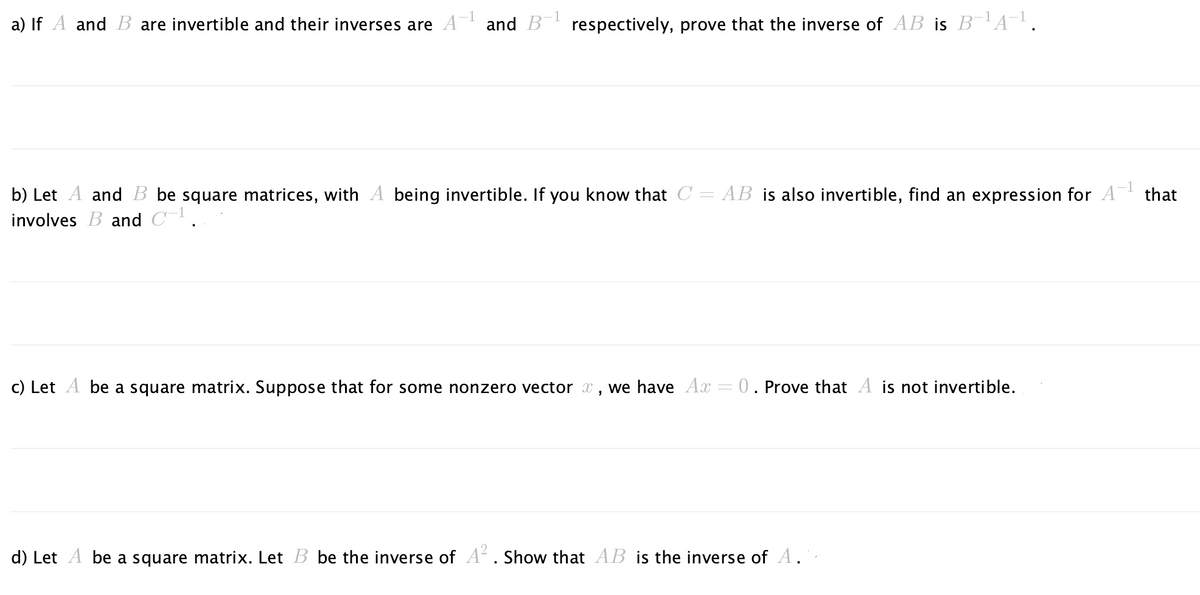 a) If A and B are invertible and their inverses are
1
and B respectively, prove that the inverse of AB is B-¹A−¹.
-1
b) Let A and B be square matrices, with A being invertible. If you know that C = AB is also invertible, find an expression for A¹ that
involves B and C-¹.
c) Let A be a square matrix. Suppose that for some nonzero vector, we have Ax = 0. Prove that A is not invertible.
d) Let A be a square matrix. Let B be the inverse of A². Show that AB is the inverse of A.