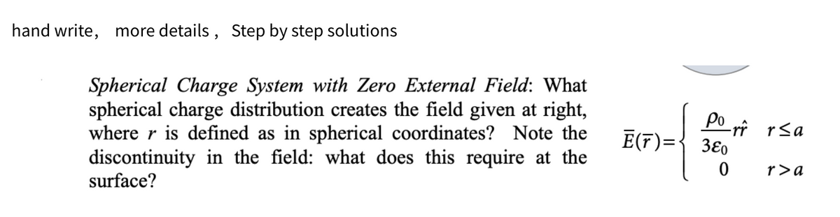 hand write, more details, Step by step solutions
Spherical Charge System with Zero External Field: What
spherical charge distribution creates the field given at right,
where r is defined as in spherical coordinates? Note the
discontinuity in the field: what does this require at the
surface?
Porr r≤a
E(T) = 380
0
r>a