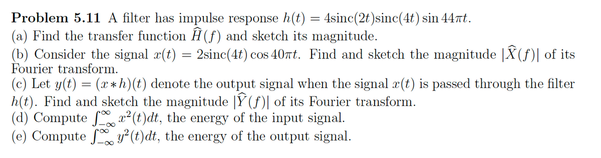 Problem 5.11 A filter has impulse response h(t) = 4sinc(2t)sinc(4t) sin 44πt.
(a) Find the transfer function Ĥ(f) and sketch its magnitude.
(b) Consider the signal x(t) = 2sinc(4t) cos 40πt. Find and sketch the magnitude |Â(ƒ)| of its
Fourier transform.
(c) Let y(t) = (x*h)(t) denote the output signal when the signal x(t) is passed through the filter
h(t). Find and sketch the magnitude |Ỹ(ƒ)| of its Fourier transform.
(d) Computer²(t)dt,
the energy of the input signal.
(e) Compute fy²(t)dt, the energy of the output signal.