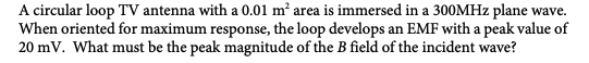 A circular loop TV antenna with a 0.01 m² area is immersed in a 300MHz plane wave.
When oriented for maximum response, the loop develops an EMF with a peak value of
20 mV. What must be the peak magnitude of the B field of the incident wave?