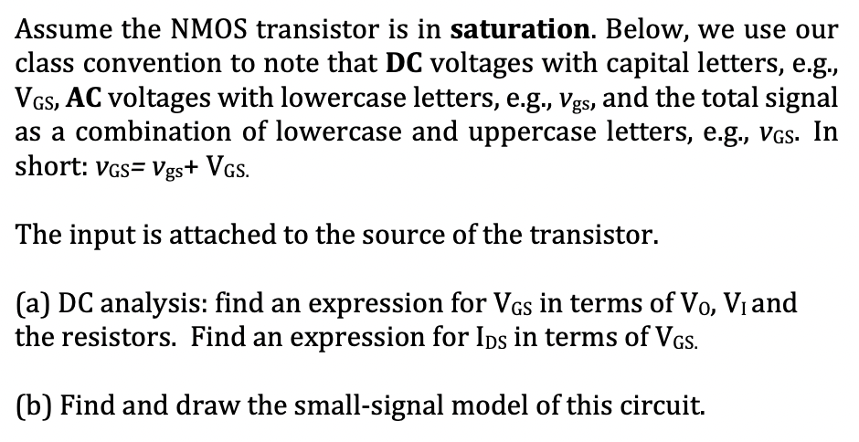 Assume the NMOS transistor is in saturation. Below, we use our
class convention to note that DC voltages with capital letters, e.g.,
VGs, AC voltages with lowercase letters, e.g., Vgs, and the total signal
as a combination of lowercase and uppercase letters, e.g., VGS. In
short: VGs= Vgs+ VGs.
The input is attached to the source of the transistor.
(a) DC analysis: find an expression for VGs in terms of Vo, Vi and
the resistors. Find an expression for Ips in terms of VGs.
(b) Find and draw the small-signal model of this circuit.
