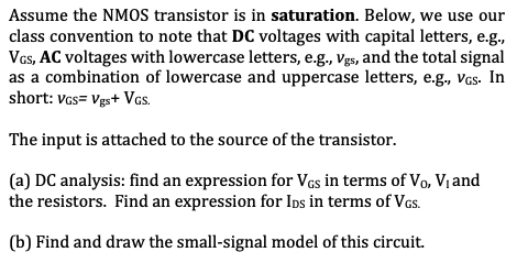 Assume the NMOS transistor is in saturation. Below, we use our
class convention to note that DC voltages with capital letters, e.g.,
Vas, AC voltages with lowercase letters, e.g., Vgs, and the total signal
as a combination of lowercase and uppercase letters, e.g., vcs. In
short: Vas= Vgs+ Vcs.
The input is attached to the source of the transistor.
(a) DC analysis: find an expression for Vcs in terms of Vo, Vị and
the resistors. Find an expression for Ins in terms of Vas.
(b) Find and draw the small-signal model of this circuit.
