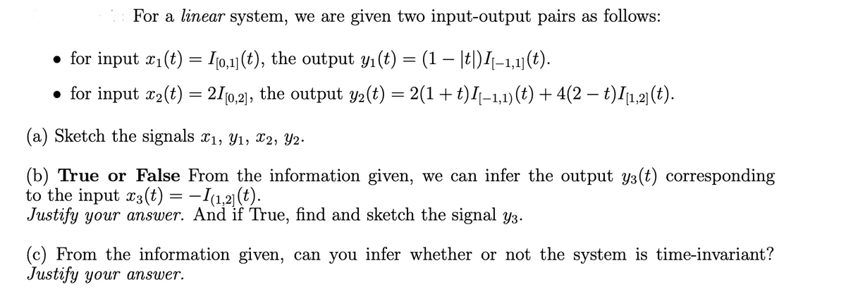 For a linear system, we are given two input-output pairs as follows:
● for input x₁(t) = [[0,1](t), the output y₁(t) = (1 − |t|)I[–1,1](t).
● for input x₂(t) = 21[0,2], the output y₂(t) = 2(1 + t)I[−1,1) (t) + 4(2 − t) I[1,2] (t).
(a) Sketch the signals x₁, Y₁, X2, Y2.
(b) True or False From the information given, we can infer the output y(t) corresponding
to the input x3(t) = −I(1,2](t).
Justify your answer. And if True, find and sketch the signal y³.
(c) From the information given, can you infer whether or not the system is time-invariant?
Justify your answer.