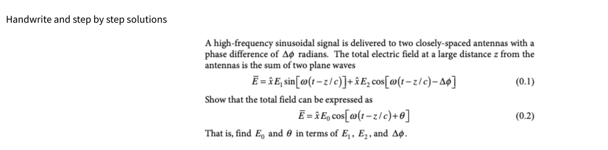 Handwrite and step by step solutions
A high-frequency sinusoidal signal is delivered to two closely-spaced antennas with a
phase difference of Ao radians. The total electric field at a large distance z from the
antennas is the sum of two plane waves
Ē=E₁ sin[@(t-z/c)]+xE₂ cos[w(t-z/c)-A¢]
Show that the total field can be expressed as
E=Eo cos[w(t-z/c)+0]
That is, find E, and in terms of E₁, E₂, and A.
(0.1)
(0.2)