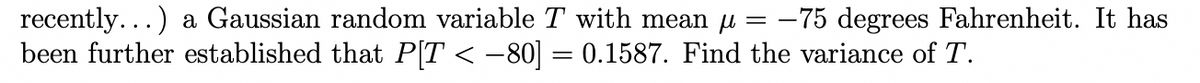 recently...) a Gaussian random variable T with mean u = –75 degrees Fahrenheit. It has
been further established that P[T < -80] = 0.1587. Find the variance of T.
