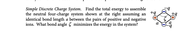 +9
Simple Discrete Charge System. Find the total energy to assemble
the neutral four-charge system shown at the right assuming an
identical bond length a between the pairs of positive and negative
ions. What bond angle minimizes the energy in the system?