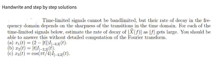 Handwrite and step by step solutions
Time-limited signals cannot be bandlimited, but their rate of decay in the fre-
quency domain depends on the sharpness of the transitions in the time domain. For each of the
time-limited signals below, estimate the rate of decay of Â(f)| as f gets large. You should be
able to answer this without detailed computation of the Fourier transform.
(a) x₁(t) = (2|t|) I-2,2] (t).
(b) x₂(t) = tI-2,2] (t).
(c) x3 (t) = cos(πt/4) I[-2,2] (t).