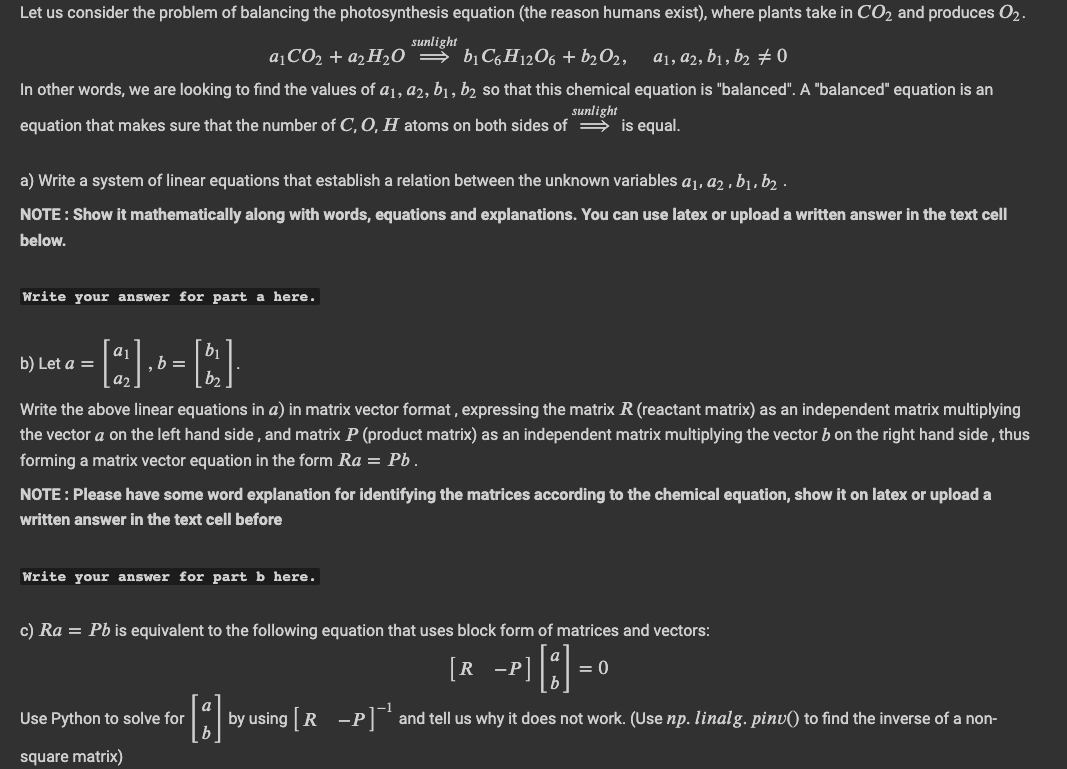 Let us consider the problem of balancing the photosynthesis equation (the reason humans exist), where plants take in CO₂ and produces 02.
sunlight
a₁CO₂ + a₂H₂O ⇒ b₁C6H12O6 + b₂O2, a₁, a2, b₁, b2 ‡ 0
In other words, we are looking to find the values of a1, a2, b₁, b2 so that this chemical equation is "balanced". A "balanced" equation is an
sunlight
equation that makes sure that the number of C, O, H atoms on both sides of
is equal.
a) Write a system of linear equations that establish a relation between the unknown variables a₁, a2, b₁,b2.
NOTE : Show it mathematically along with words, equations and explanations. You can use latex or upload a written answer in the text cell
below.
Write your answer for part a here.
b) Let a =
.b =
Write the above linear equations in a) in matrix vector format, expressing the matrix R (reactant matrix) as an independent matrix multiplying
the vector a on the left hand side, and matrix P (product matrix) as an independent matrix multiplying the vector b on the right hand side, thus
forming a matrix vector equation in the form Ra = Pb.
NOTE: Please have some word explanation for identifying the matrices according to the chemical equation, show it on latex or upload a
written answer in the text cell before
Write your answer for part b here.
c) Ra = Pb is equivalent to the following equation that uses block form of matrices and vectors:
8-
by using [R -P]¹ and tell us why it does not work. (Use np. linalg. pinv() to find the inverse of a non-
Use Python to solve for
square matrix)
[R -P
= 0