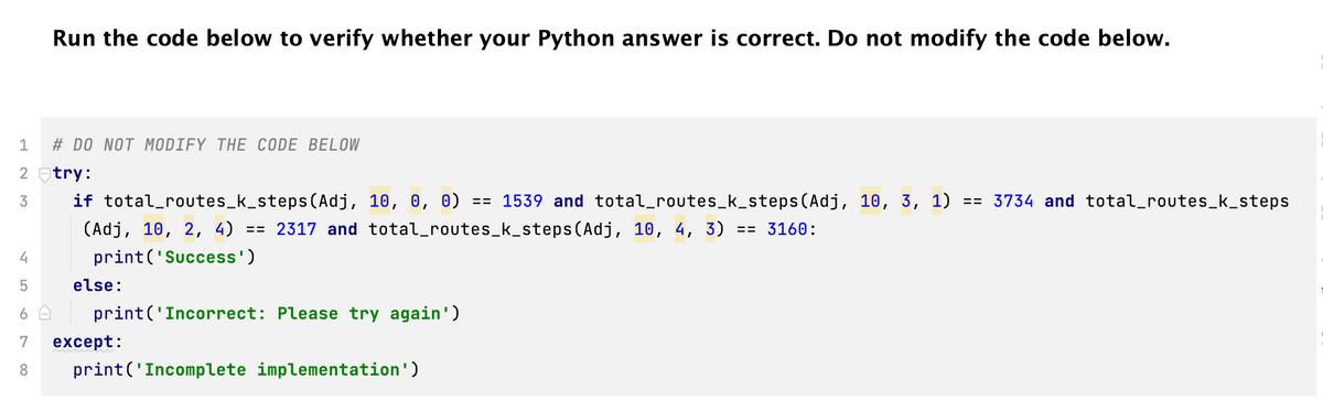 Run the code below to verify whether your Python answer is correct. Do not modify the code below.
4
5
6
7
8
1
2 try:
3
if total_routes_k_steps(Adj, 10, 0, 0) == 1539 and total_routes_k_steps(Adj, 10, 3, 1) == 3734 and total_routes_k_steps
(Adj, 10, 2, 4) == 2317 and total_routes_k_steps (Adj, 10, 4, 3)
== 3160:
print('Success')
# DO NOT MODIFY THE CODE BELOW
else:
print('Incorrect: Please try again')
except:
print('Incomplete implementation')