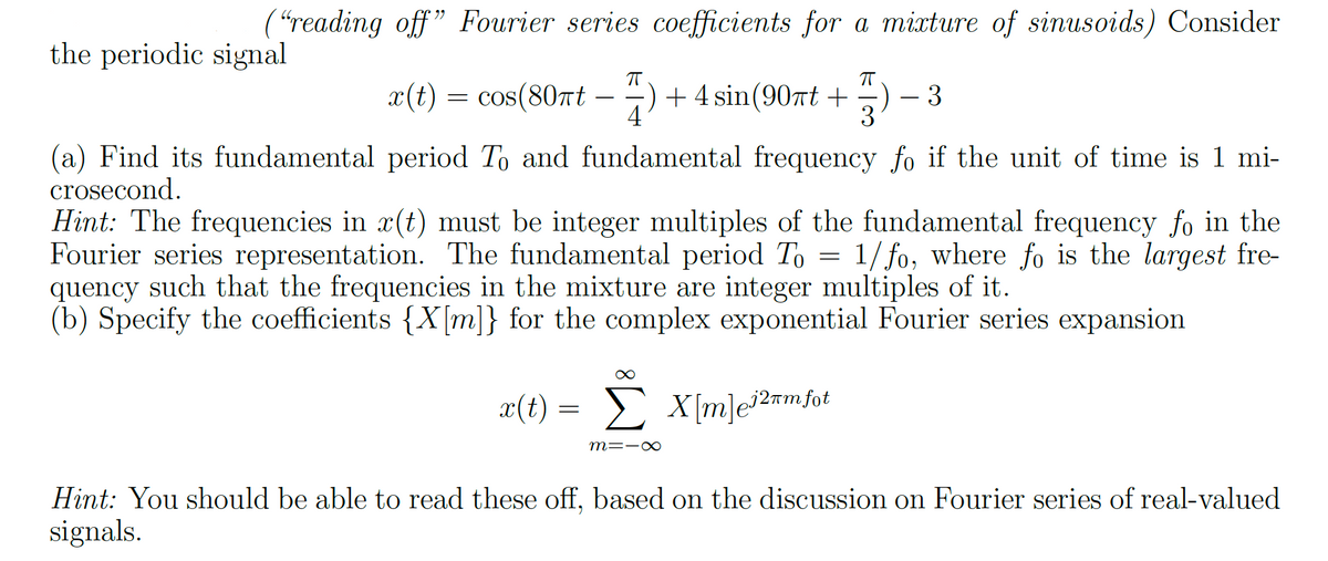 ("reading off" Fourier series coefficients for a mixture of sinusoids) Consider
the periodic signal
x(t) = cos(80πt − −) + 4 sin(90πt +)
-
3
3
(a) Find its fundamental period To and fundamental frequency fo if the unit of time is 1 mi-
crosecond.
Hint: The frequencies in x(t) must be integer multiples of the fundamental frequency fo in the
Fourier series representation. The fundamental period To = 1/fo, where fo is the largest fre-
quency such that the frequencies in the mixture are integer multiples of it.
(b) Specify the coefficients {X[m]} for the complex exponential Fourier series expansion
x(t) = Σ_X[m]ei2mmfot
∞
m=-∞
Hint: You should be able to read these off, based on the discussion on Fourier series of real-valued
signals.