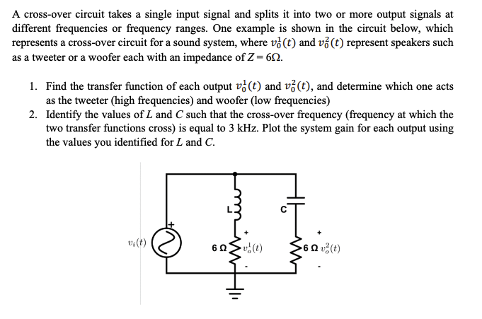 A cross-over circuit takes a single input signal and splits it into two or more output signals at
different frequencies or frequency ranges. One example is shown in the circuit below, which
represents a cross-over circuit for a sound system, where v (t) and v2 (t) represent speakers such
as a tweeter or a woofer each with an impedance of Z = 69.
1. Find the transfer function of each output v (t) and v? (t), and determine which one acts
as the tweeter (high frequencies) and woofer (low frequencies)
2.
Identify the values of L and C such that the cross-over frequency (frequency at which the
two transfer functions cross) is equal to 3 kHz. Plot the system gain for each output using
the values you identified for L and C.
60v (1)
>6Qv²(t)