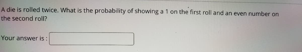 A die is rolled twice. What is the probability of showing a 1 on the first roll and an even number on
the second roll?
Your answer is :
