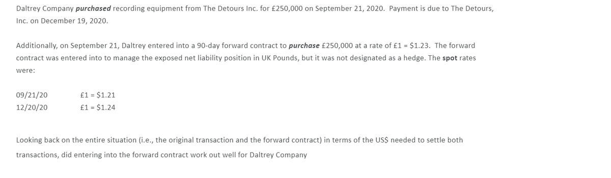 ### Currency Risk Management Case Study: Daltrey Company

#### Transaction Details

- **Company**: Daltrey Company
- **Purchase**: Recording equipment
- **Seller**: The Detours Inc.
- **Amount**: £250,000
- **Purchase Date**: September 21, 2020
- **Payment Due Date**: December 19, 2020

#### Forward Contract

- **Date of Contract**: September 21, 2020
- **Forward Contract Term**: 90 days
- **Purpose**: To manage the exposed net liability position in UK Pounds
- **Forward Rate**: £1 = $1.23

#### Spot Rates

- **September 21, 2020**: £1 = $1.21 
- **December 20, 2020**: £1 = $1.24

#### Financial Analysis

To determine whether entering the forward contract worked well for Daltrey Company in terms of the US dollars needed to settle both transactions, compare the costs under different scenarios.

1. **Without Forward Contract**:
   - Spot rate on December 20, 2020: £1 = $1.24
   - Total cost in USD: £250,000 * $1.24 = $310,000

2. **With Forward Contract**:
   - Forward rate: £1 = $1.23
   - Total cost in USD: £250,000 * $1.23 = $307,500

By entering into the forward contract, Daltrey Company managed to settle the transaction at a lower cost (by $2,500) compared to relying on the spot rate on the payment due date.

#### Conclusion

The forward contract was beneficial for Daltrey Company. It allowed them to mitigate currency risk and save $2,500 on the transaction compared to the spot rate on the payment due date. This case highlights the utility of forward contracts in managing currency exposure effectively.