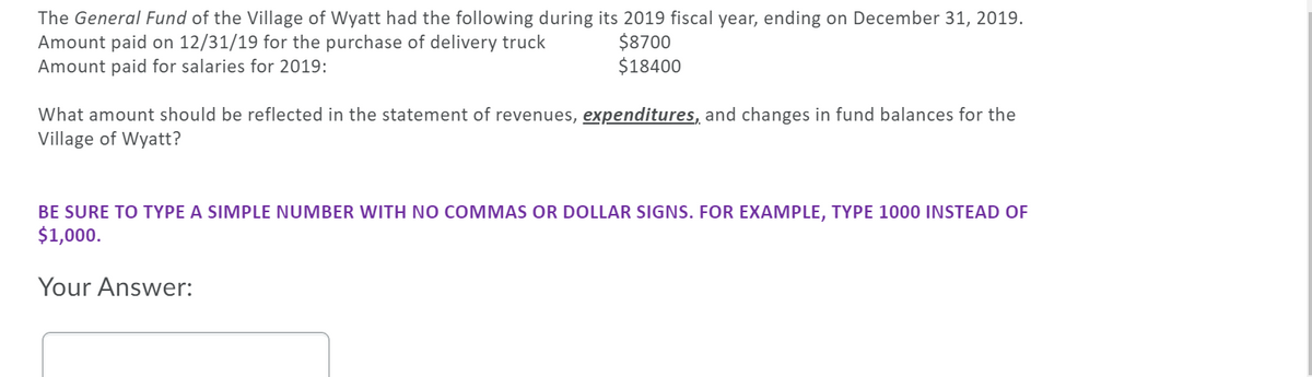 The **General Fund** of the Village of Wyatt had the following during its 2019 fiscal year, ending on December 31, 2019:
- Amount paid on 12/31/19 for the purchase of delivery truck: $8700
- Amount paid for salaries for 2019: $18400

**Question:**
What amount should be reflected in the statement of revenues, **expenditures**, and changes in fund balances for the Village of Wyatt?

**Note:**
Be sure to type a simple number with no commas or dollar signs. For example, type **1000** instead of **$1,000**.

**Your Answer:**

[Text box for user input]