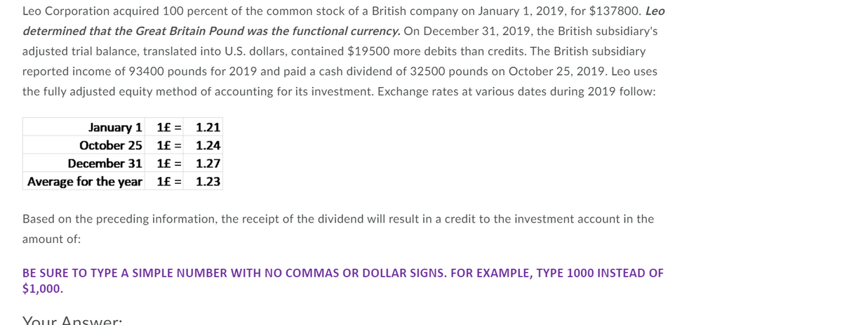 Leo Corporation acquired 100 percent of the common stock of a British company on January 1, 2019, for $137800. Leo
determined that the Great Britain Pound was the functional currency. On December 31, 2019, the British subsidiary's
adjusted trial balance, translated into U.S. dollars, contained $19500 more debits than credits. The British subsidiary
reported income of 93400 pounds for 2019 and paid a cash dividend of 32500 pounds on October 25, 2019. Leo uses
the fully adjusted equity method of accounting for its investment. Exchange rates at various dates during 2019 follow:
January 1
1£ =
1.21
October 25
1£ =
1.24
December 31
1£ =
1.27
Average for the year
1f =
1.23
Based on the preceding information, the receipt of the dividend will result in a credit to the investment account in the
amount of:
BE SURE TO TYPE A SIMPLE NUMBER WITH NO COMMAS OR DOLLAR SIGNS. FOR EXAMPLE, TYPE 1000 INSTEAD OF
$1,000.
Your Answer:
