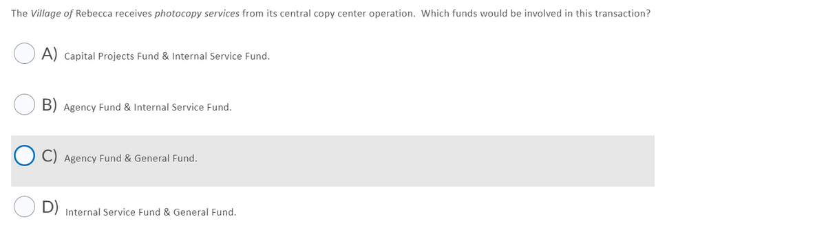 The Village of Rebecca receives photocopy services from its central copy center operation. Which funds would be involved in this transaction?
O A) Capital Projects Fund & Internal Service Fund.
B) Agency Fund & Internal Service Fund.
Agency Fund & General Fund.
D) Internal Service Fund & General Fund.
