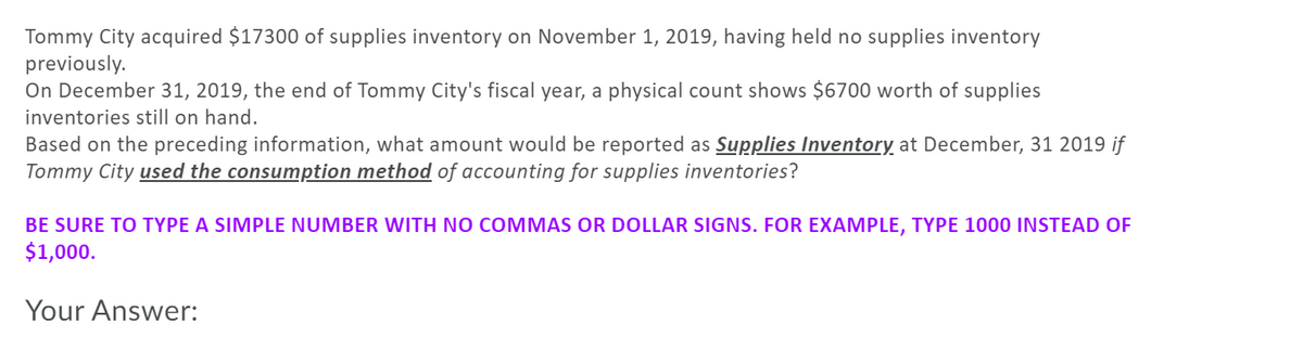 Tommy City acquired $17300 of supplies inventory on November 1, 2019, having held no supplies inventory
previously.
On December 31, 2019, the end of Tommy City's fiscal year, a physical count shows $6700 worth of supplies
inventories still on hand.
Based on the preceding information, what amount would be reported as Supplies Inventory at December, 31 2019 if
Tommy City used the consumption method of accounting for supplies inventories?
BE SURE TO TYPE A SIMPLE NUMBER WITH NO COMMAS OR DOLLAR SIGNS. FOR EXAMPLE, TYPE 1000 INSTEAD OF
$1,000.
Your Answer:
