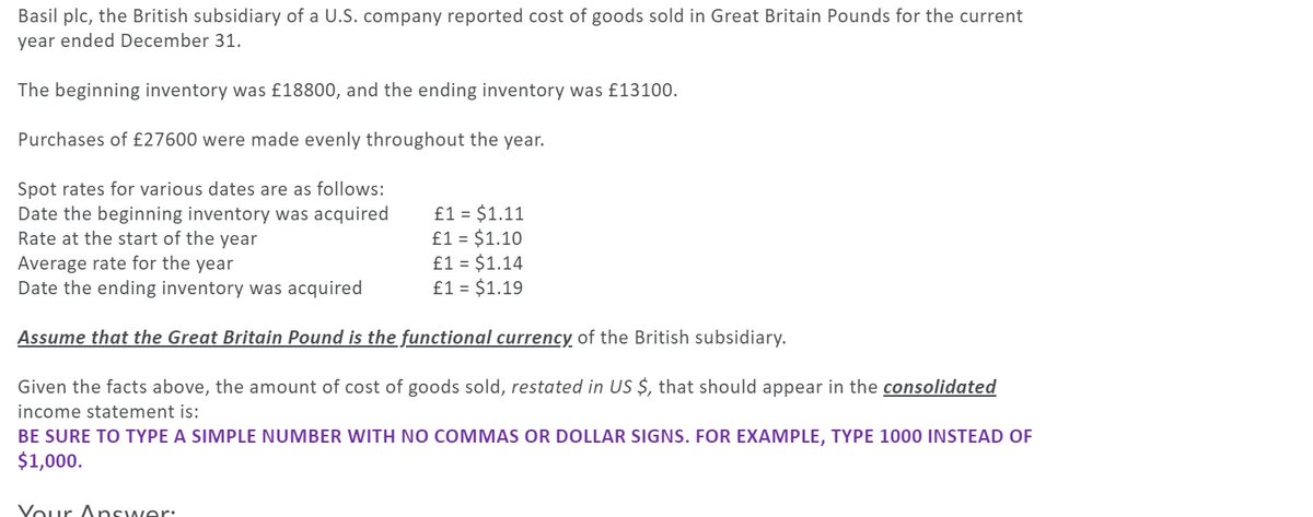 Basil plc, the British subsidiary of a U.S. company reported cost of goods sold in Great Britain Pounds for the current
year ended December 31.
The beginning inventory was £18800, and the ending inventory was £13100.
Purchases of £27600 were made evenly throughout the year.
Spot rates for various dates are as follows:
Date the beginning inventory was acquired
Rate at the start of the year
£1 = $1.11
£1 = $1.10
£1 = $1.14
£1 = $1.19
Average rate for the year
Date the ending inventory was acquired
Assume that the Great Britain Pound is the functional currency of the British subsidiary.
Given the facts above, the amount of cost of goods sold, restated in US $, that should appear in the consolidated
income statement is:
BE SURE TO TYPE A SIMPLE NUMBER WITH NO COMMAS OR DOLLAR SIGNS. FOR EXAMPLE, TYPE 1000 INSTEAD OF
$1,000.
Vour Answer:
