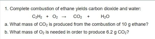 1. Complete combustion of ethane yields carbon dioxide and water:
C2H2 + O2 - co2 +
a. What mass of CO2 is produced from the combustion of 10 g ethane?
b. What mass of O2 is needed in order to produce 6.2 g CO2?
H2O
