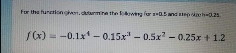 For the function given, determine the following for x-0.5 and step size h=0.25.
f(x) = -0.1x* – 0.15x³ – 0.5x² – 0.25x + 1.2
%3D
