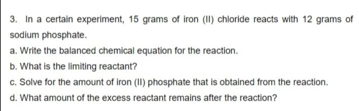 3. In a certain experiment, 15 grams of iron (II) chloride reacts with 12 grams of
sodium phosphate.
a. Write the balanced chemical equation for the reaction.
b. What is the limiting reactant?
c. Solve for the amount of iron (II) phosphate that is obtained from the reaction.
d. What amount of the excess reactant remains after the reaction?
