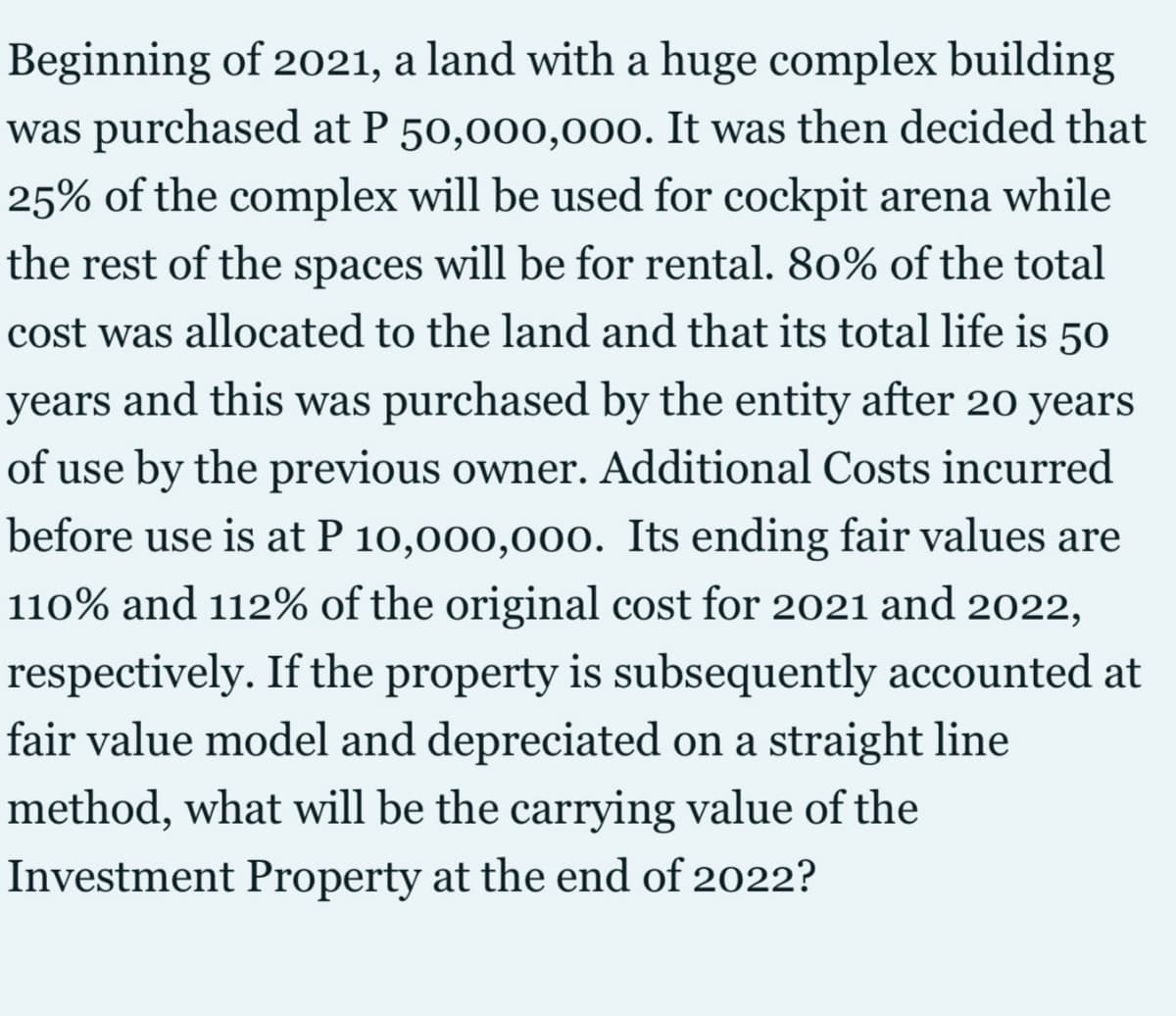 Beginning of 2021, a land with a huge complex building
was purchased at P 50,000,000. It was then decided that
25% of the complex will be used for cockpit arena while
the rest of the spaces will be for rental. 80% of the total
cost was allocated to the land and that its total life is 50
years
and this was purchased by the entity after 20 years
of use by the previous owner. Additional Costs incurred
before use is at P 10,000,000. Its ending fair values are
110% and 112% of the original cost for 2021 and 2022,
respectively. If the property is subsequently accounted at
fair value model and depreciated on a straight line
method, what will be the carrying value of the
Investment Property at the end of 2022?
