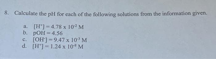 8. Calculate the pH for each of the following solutions from the information given.
a. [H]=4.78 x 10-² M
b. pOH = 4.56
c. [OH-]=9.47 x 10³ M
d. [H] = 1.24 x 10-8 M