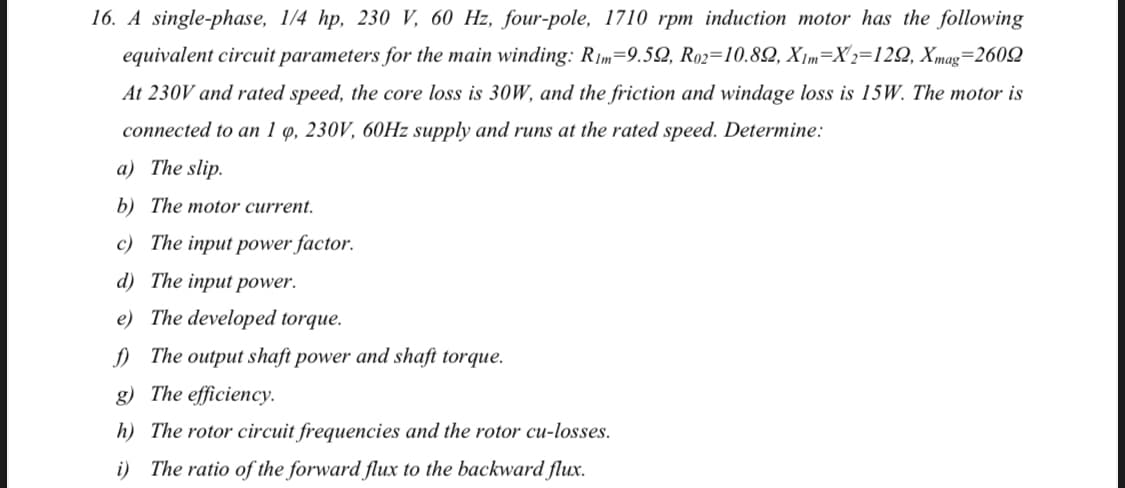 16. A single-phase, 1/4 hp, 230 V, 60 Hz, four-pole, 1710 rpm induction motor has the following
equivalent circuit parameters for the main winding: R1m=9.52, R02=10.82, X m=X 2=122, Xmag=2602
At 230V and rated speed, the core loss is 3oW, and the friction and windage loss is 15W. The motor is
connected to an 1 q, 230V, 60HZ supply and runs at the rated speed. Determine:
a) The slip.
b) The motor current.
c) The input power factor.
d) The input power.
e) The developed torque.
) The output shaft power and shaft torque.
g) The efficiency.
h) The rotor circuit frequencies and the rotor cu-losses.
i) The ratio of the forward flux to the backward flux.
