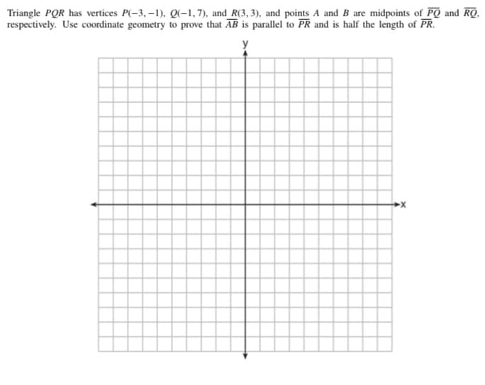 Triangle PQR has vertices P(-3, –1), Q(-1,7), and R(3, 3), and points A and B are midpoints of PQ and RQ,
respectively. Use coordinate geometry to prove that AB is parallel to PR and is half the length of PR.
>x
