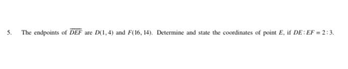 5. The endpoints of DEF are D(1,4) and F(16, 14). Determine and state the coordinates of point E, if DE: EF = 2:3.
