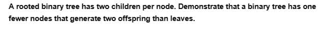 A rooted binary tree has two children per node. Demonstrate that a binary tree has one
fewer nodes that generate two offspring than leaves.