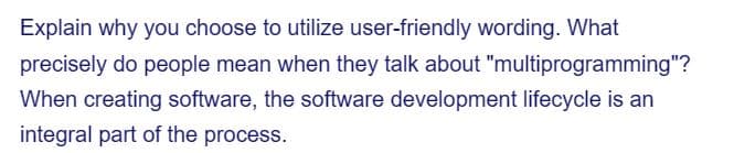 Explain why you choose to utilize user-friendly wording. What
precisely do people mean when they talk about "multiprogramming"?
When creating software, the software development lifecycle is an
integral part of the process.