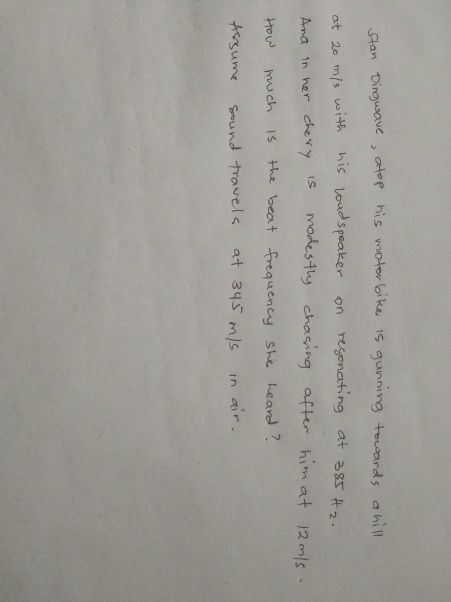 Stan Dingusave , atop his mator bike Is gunmng touards ahill
at 20 m/s with
his Loudspeaker
on regonating at 385 H2.
Ana in her chery is
mades thy chasing after him at 12m/s .
How
much
the beat frequency she heard?
Assume
Sound travels
at 345 m/s
in air.
