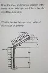 Draw the shear and moment diagram of the
trame shown. A is a pin and Cis a roller, also
joint B is a rigid joint.
What is the absolute maximum value of
moment at BC (KN.m)?
