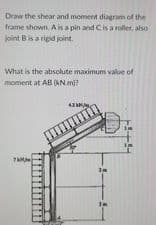 Draw the shear and moment diagram of the
frame shown Ais a pin and Cis a roller, also
joint Bis a rigid joint.
What is the absohute maximum value of
moment at AB (ANm)?
