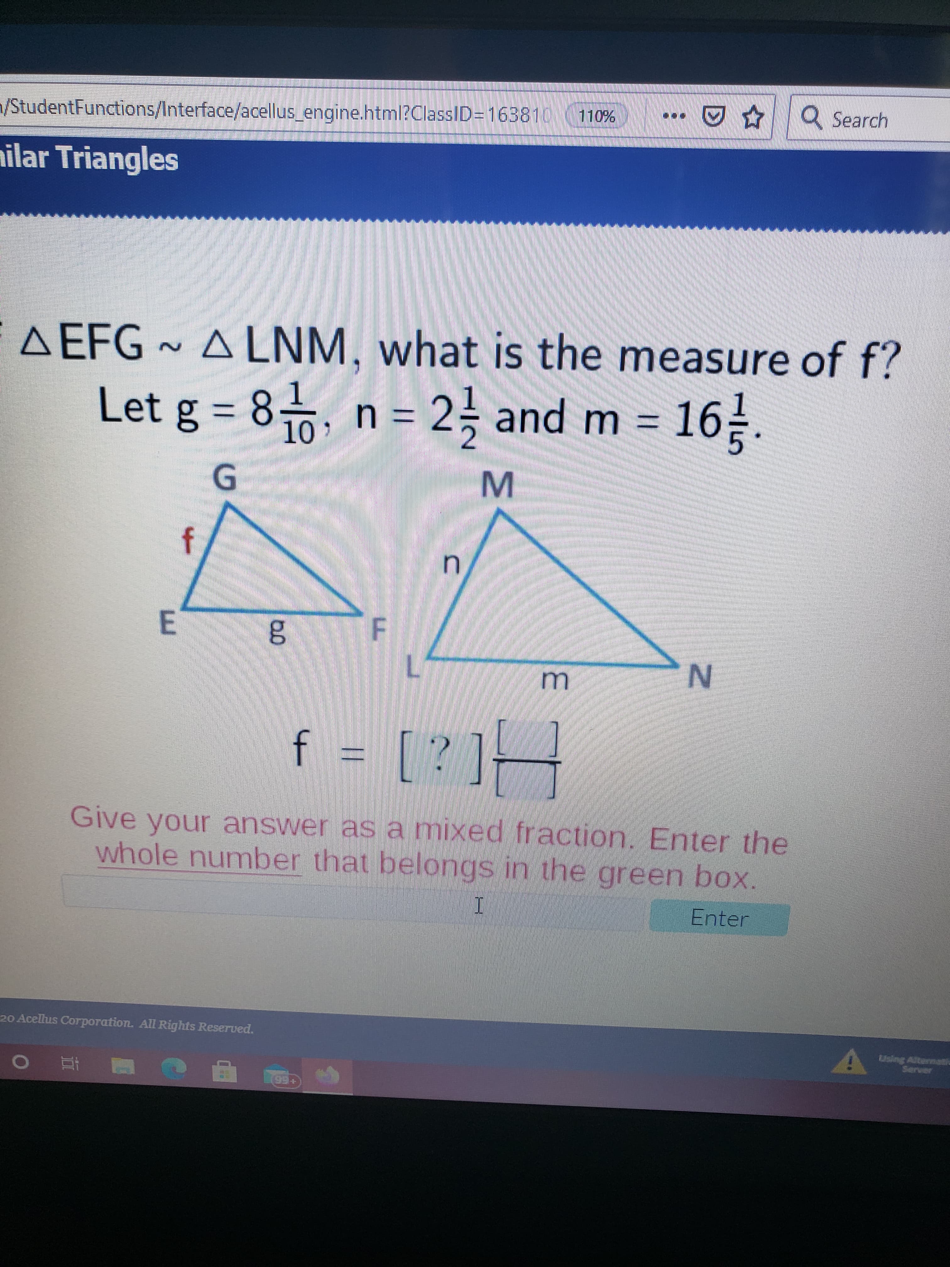 **Topic: Similar Triangles**

### Problem Statement:
Given similar triangles \( \triangle EFG \sim \triangle LNM \), determine the measure of \( f \).

### Provided Information:
- \( g = 8 \frac{1}{10} \)
- \( n = 2 \frac{1}{2} \)
- \( m = 16 \frac{1}{5} \)

### Triangle Diagrams:
1. **Triangle EFG:**
   - Side FG is labeled as \( f \).
   - Side EG is labeled as \( g \).

2. **Triangle LNM:**
   - Side NM is labeled as \( n \).
   - Side LM is labeled as \( m \).

### Task:
Calculate \( f \), ensuring to express the answer as a mixed fraction. Enter the whole number in the green box provided.

### Instructions:
To solve for \( f \), use the property of similar triangles where the ratios of corresponding sides are equal:
\[
\frac{f}{n} = \frac{g}{m}
\]

From this, solve for \( f \) using:
\[ 
f = \frac{n \cdot g}{m}
\]

Fill in your answer as a mixed fraction and include the whole number part in the green box.

### Interactive Component:
An input box and 'Enter' button are available for submitting the answer.

### Note:
Ensure all calculations maintain appropriate unit conversions and simplifications.