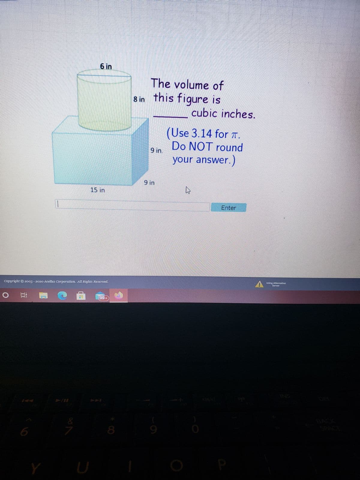 CO
6.
6 in
The volume of
8 in
this figure is
cubic inches.
(Use 3.14 for T .
Do NOT round
9 in.
your answer.)
15 in
Enter
Copyright © 2o03-2020 Acelus Corporation. All Rights ReserUed.
近
SNI
ACK
ACE
