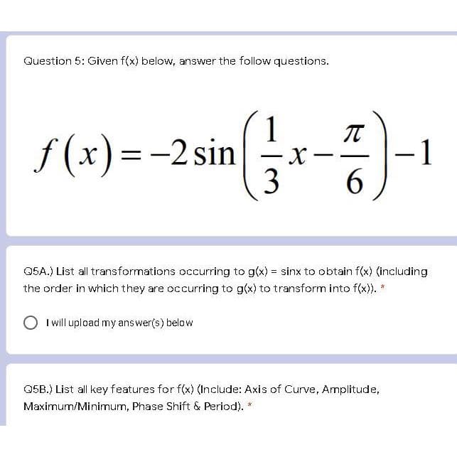 Question 5: Given f(x) below, answer the follow questions.
f(x) = -2 sin
-2 sin (1-x-4)-1
(1
X
3
6
Q5A.) List all transformations occurring to g(x) = sinx to obtain f(x) (including
the order in which they are occurring to g(x) to transform into f(x)). *
I will upload my answer(s) below
Q5B.) List all key features for f(x) (Include: Axis of Curve, Amplitude,
Maximum/Minimum, Phase Shift & Period). *