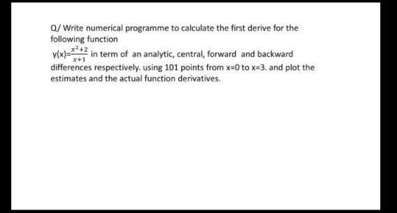 Q/Write numerical programme to calculate the first derive for the
following function
y(x)=
²+2 in term of an analytic, central, forward and backward
x+1
differences respectively. using 101 points from x=0 to x=3. and plot the
estimates and the actual function derivatives.