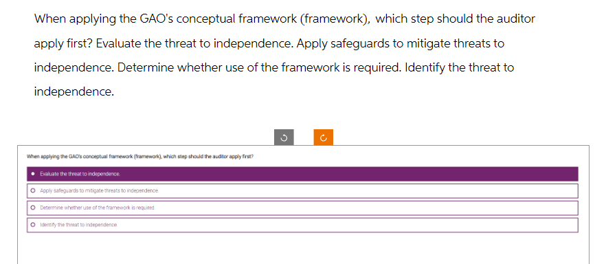 When applying the GAO's conceptual framework (framework), which step should the auditor
apply first? Evaluate the threat to independence. Apply safeguards to mitigate threats to
independence. Determine whether use of the framework is required. Identify the threat to
independence.
When applying the GAD's conceptual framework (framework), which step should the auditor apply first?
Evaluate the threat to independence
O Apply safeguards to mitigate threats to independence
O Determine whether use of the framework is required.
O Identify the threat to independence