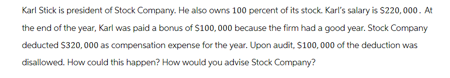 Karl Stick is president of Stock Company. He also owns 100 percent of its stock. Karl's salary is $220,000. At
the end of the year, Karl was paid a bonus of $100,000 because the firm had a good year. Stock Company
deducted $320,000 as compensation expense for the year. Upon audit, $100,000 of the deduction was
disallowed. How could this happen? How would you advise Stock Company?