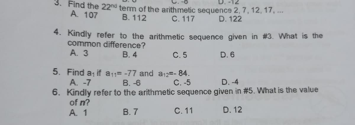 3. Find the 22nd term of the arithmetic sequence 2, 7, 12, 17, ..
A. 107
B. 112
C. 117
D. 122
*. Kindly refer to the arithmetic sequence given in #3. What is the
common difference?
A. 3
В. 4
С.5
D. 6
5. Find a if a11= -77 and a12=-84.
A. -7
6. Kindly refer to the arithmetic sequence given in #5. What is the value
of n?
A. 1
В. -6
C. -5
D. -4
В.7
С. 11
D. 12
