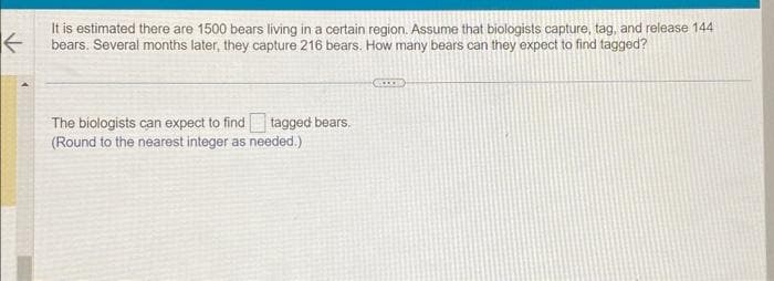 ←
It is estimated there are 1500 bears living in a certain region. Assume that biologists capture, tag, and release 144
bears. Several months later, they capture 216 bears. How many bears can they expect to find tagged?
The biologists can expect to find tagged bears.
(Round to the nearest integer as needed.)