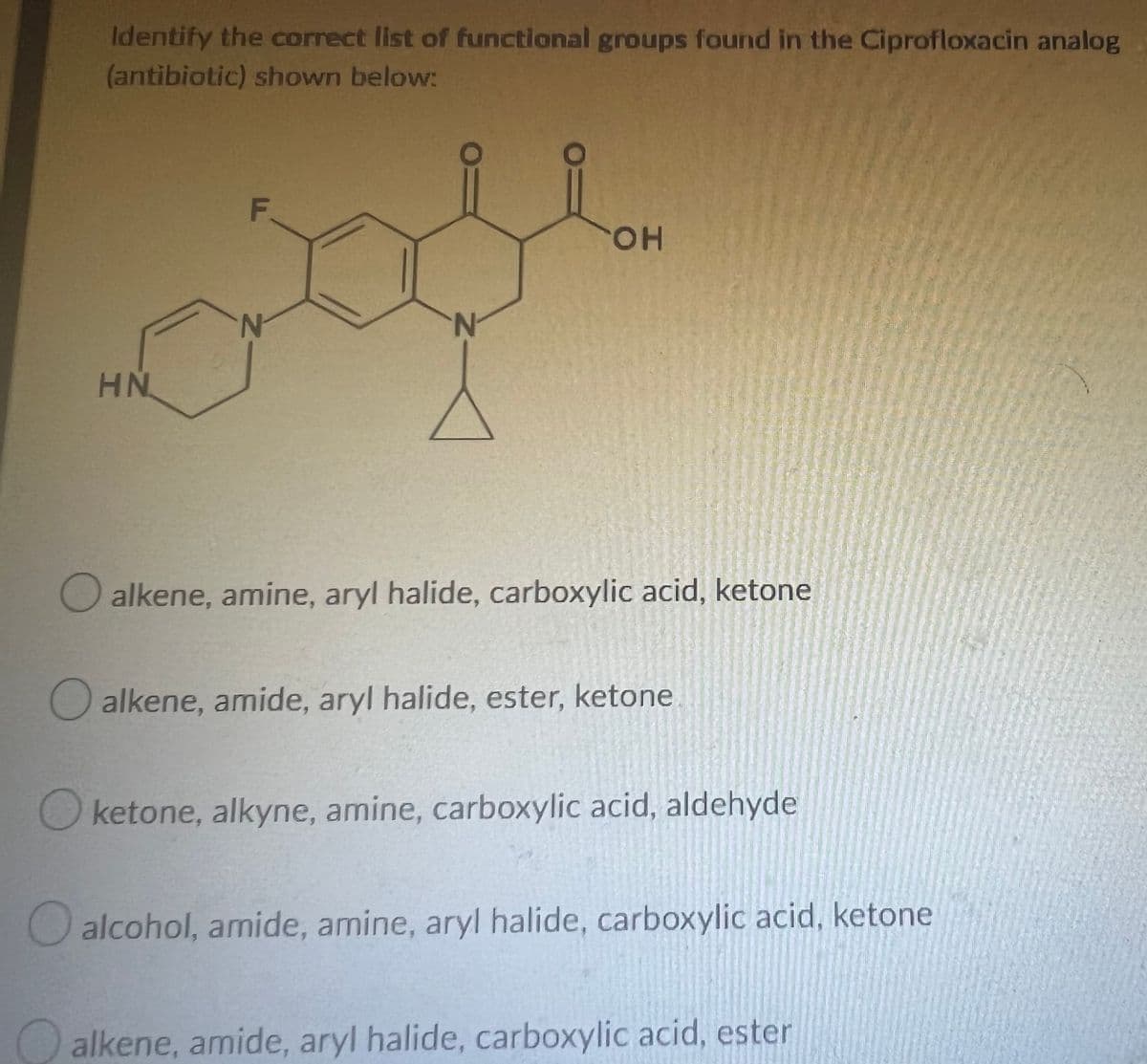 Identify the correct list of functional groups found in the Ciprofloxacin analog
(antibiotic) shown below:
F
OH
HN
alkene, amine, aryl halide, carboxylic acid, ketone
alkene, amide, aryl halide, ester, ketone
ketone, alkyne, amine, carboxylic acid, aldehyde
alcohol, amide, amine, aryl halide, carboxylic acid, ketone
alkene, amide, aryl halide, carboxylic acid, ester