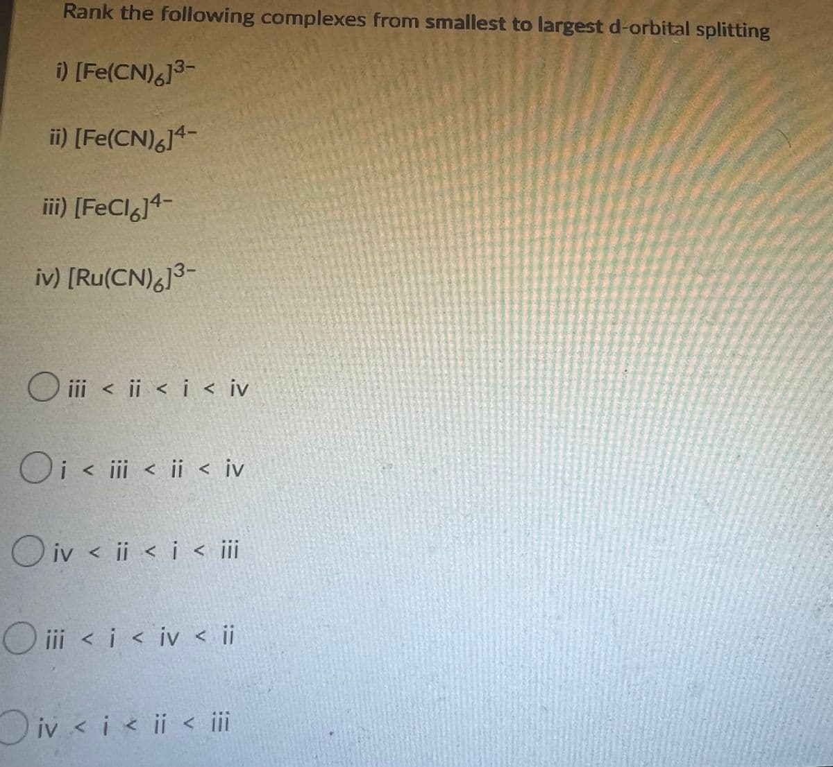 Rank the following complexes from smallest to largest d-orbital splitting
i) [Fe(CN)6]³-
ii) [Fe(CN)614-
iii) [FeCl6]4-
iv) [Ru(CN)6]³-
Oiii < i < i < iv
Oi < iii < ii < iv
Oiv < i < i < iii
O iii < i < iv < ii
Oiv < i < i < iii