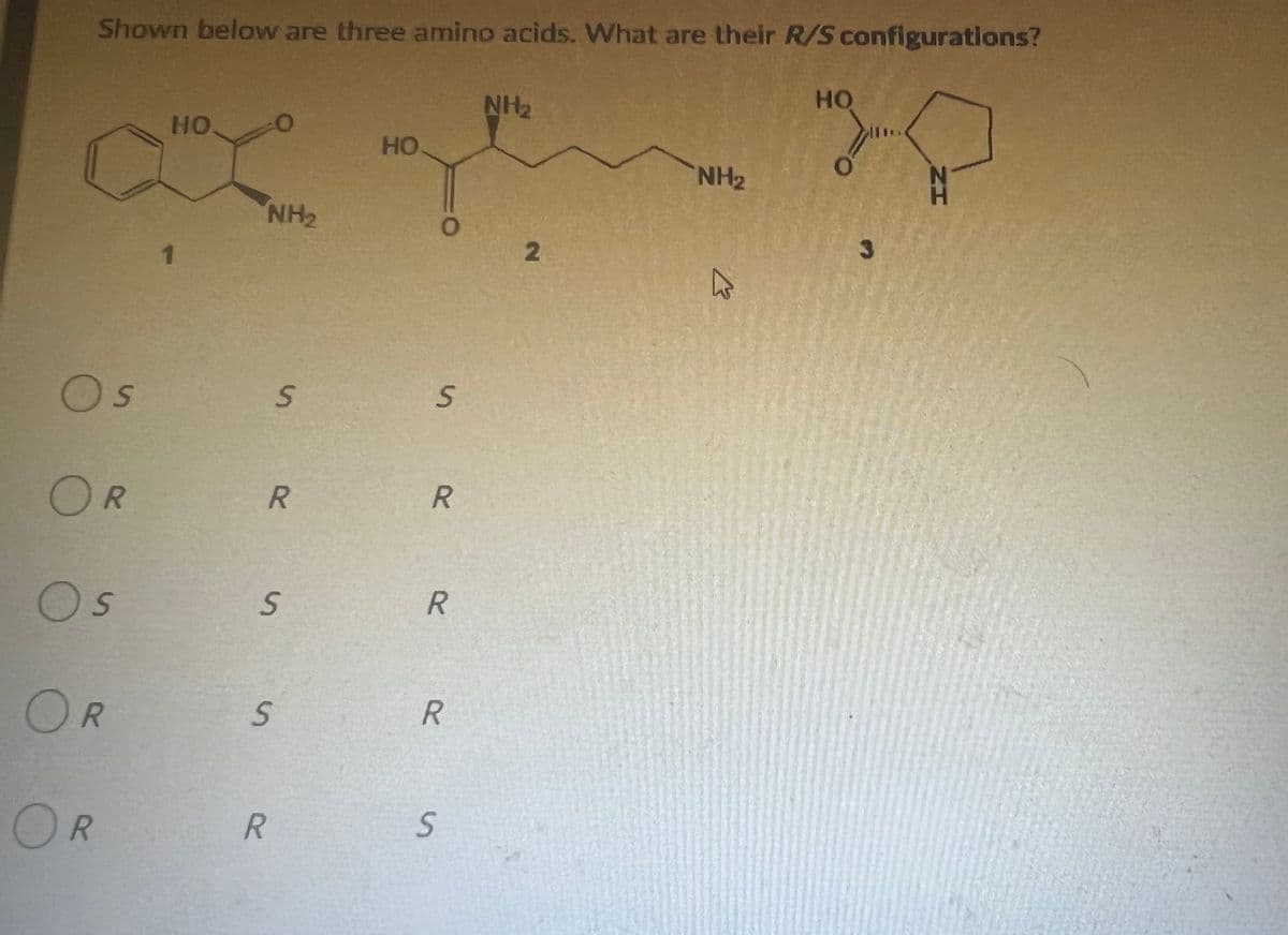 Shown below are three amino acids. What are their R/S configurations?
HO
ΝΗΣ
HO.
HO
O
NH₂
S
OR
Os
OR
OR
1
NH₂
S
R
S
S
R
O
S
R
R
R
S
2
K
3
ZH